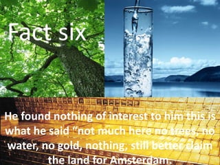 Fact six
He found nothing of interest to him this is
what he said “not much here no trees, no
water, no gold, nothing, still better claim
the land for Amsterdam.
 