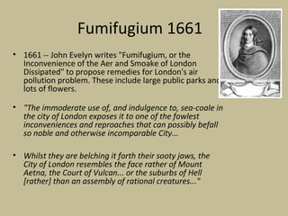 Fumifugium 1661
• 1661 -- John Evelyn writes "Fumifugium, or the
  Inconvenience of the Aer and Smoake of London
  Dissipated" to propose remedies for London's air
  pollution problem. These include large public parks and
  lots of flowers.

• "The immoderate use of, and indulgence to, sea-coale in
  the city of London exposes it to one of the fowlest
  inconveniences and reproaches that can possibly befall
  so noble and otherwise incomparable City...

• Whilst they are belching it forth their sooty jaws, the
  City of London resembles the face rather of Mount
  Aetna, the Court of Vulcan... or the suburbs of Hell
  [rather] than an assembly of rational creatures..."
 