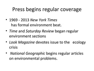 Press begins regular coverage
• 1969 - 2013 New York Times
   has formal environment beat.
• Time and Saturday Review began regular
  environment sections
• Look Magazine devotes issue to the ecology
  crisis
• National Geographic begins regular articles
  on environmental problems.
 