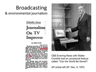 Broadcasting
& environmental journalism




                             CBS Evening News with Walter
                             Cronkite had an occasional feature
                             called: "Can the World Be Saved?

                             AP article left AP, Dec. 9, 1970.
 