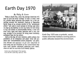 Earth Day 1970




                                         Earth Day 1970 was a symbolic, social,
                                         media event that marked a turning point in
                                         public attitudes toward the environment.




Carter was a Washington Post reporter.
From the WP, Earth Day, April 22, 1970
 