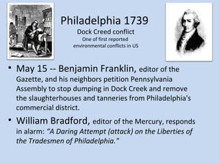 Philadelphia 1739
                     Dock Creed conflict
                        One of first reported
                    environmental conflicts in US



• May 15 -- Benjamin Franklin, editor of the
  Gazette, and his neighbors petition Pennsylvania
  Assembly to stop dumping in Dock Creek and remove
  the slaughterhouses and tanneries from Philadelphia's
  commercial district.
• William Bradford, editor of the Mercury, responds
  in alarm: “A Daring Attempt (attack) on the Liberties of
  the Tradesmen of Philadelphia."
 