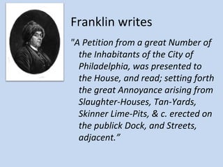 Franklin writes
"A Petition from a great Number of
  the Inhabitants of the City of
  Philadelphia, was presented to
  the House, and read; setting forth
  the great Annoyance arising from
  Slaughter-Houses, Tan-Yards,
  Skinner Lime-Pits, & c. erected on
  the publick Dock, and Streets,
  adjacent.”
 