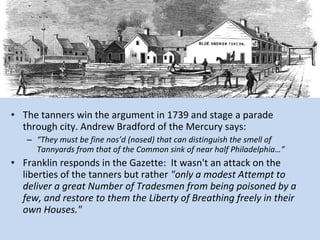 • The tanners win the argument in 1739 and stage a parade
  through city. Andrew Bradford of the Mercury says:
   – “They must be fine nos’d (nosed) that can distinguish the smell of
     Tannyards from that of the Common sink of near half Philadelphia…”
• Franklin responds in the Gazette: It wasn't an attack on the
  liberties of the tanners but rather "only a modest Attempt to
  deliver a great Number of Tradesmen from being poisoned by a
  few, and restore to them the Liberty of Breathing freely in their
  own Houses."
 