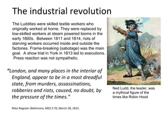 The industrial revolution
  The Luddites were skilled textile workers who
  originally worked at home. They were replaced by
  low-skilled workers at steam powered looms in the
  early 1800s. Between 1811 and 1814, riots of
  starving workers occurred inside and outside the
  factories. Frame-breaking (sabotage) was the main
  goal. A show trial in York in 1813 led to executions.
   Press reaction was not sympathetic.


“London, and many places in the interior of
  England, appear to be in a most dreadful
  state, from murders, assassinations,
                                                          Ned Ludd, the leader, was
  robberies and riots, caused, no doubt, by               a mythical figure of the
  the pressure of the times.”                             times like Robin Hood


  Niles Register (Baltimore, MD) 2:70, March 28, 1812.
 