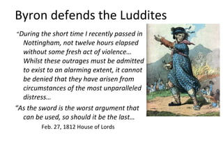 Byron defends the Luddites
“During the short time I recently passed in
  Nottingham, not twelve hours elapsed
  without some fresh act of violence…
  Whilst these outrages must be admitted
  to exist to an alarming extent, it cannot
  be denied that they have arisen from
  circumstances of the most unparalleled
  distress…
“As the sword is the worst argument that
  can be used, so should it be the last…
        Feb. 27, 1812 House of Lords
 