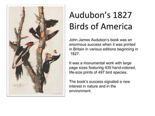 Audubon’s 1827
Birds of America
John James Audubon’s book was an
enormous success when it was printed
in Britain in various editions beginning in
 1827.

It was a monumental work with large
page sizes featuring 435 hand-colored,
life-size prints of 497 bird species.

The book’s success signaled a new
interest in nature and in the
environment.
 