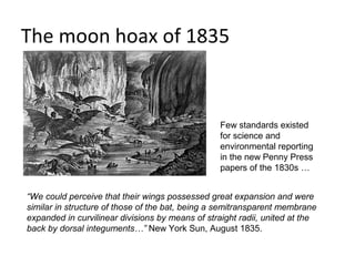 The moon hoax of 1835


                                                  Few standards existed
                                                  for science and
                                                  environmental reporting
                                                  in the new Penny Press
                                                  papers of the 1830s …


“We could perceive that their wings possessed great expansion and were
similar in structure of those of the bat, being a semitransparent membrane
expanded in curvilinear divisions by means of straight radii, united at the
back by dorsal integuments…” New York Sun, August 1835.
 