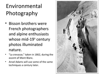 Environmental
Photography
• Bisson brothers were
  French photographers
  and alpine enthusiasts
  whose mid-19th century
  photos illuminated
  nature.
• "La crevasse,” taken in 1862, during the
  ascent of Mont Blanc.
• Ansel Adams will use some of the same
  techniques a century later.
 