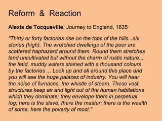 Reform & Reaction
Alexis de Tocqueville, Journey to England, 1835

"Thirty or forty factories rise on the tops of the hills...six
stories (high). The wretched dwellings of the poor are
scattered haphazard around them. Round them stretches
land uncultivated but without the charm of rustic nature.,,
the fetid, muddy waters stained with a thousand colours
by the factories ... Look up and all around this place and
you will see the huge palaces of industry. You will hear
the noise of furnaces, the whistle of steam. These vast
structures keep air and light out of the human habitations
which they dominate; they envelope them in perpetual
fog; here is the slave, there the master; there is the wealth
of some, here the poverty of most."
 