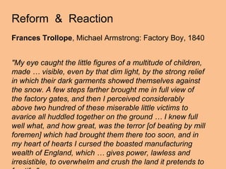 Reform & Reaction
Frances Trollope, Michael Armstrong: Factory Boy, 1840


"My eye caught the little figures of a multitude of children,
made … visible, even by that dim light, by the strong relief
in which their dark garments showed themselves against
the snow. A few steps farther brought me in full view of
the factory gates, and then I perceived considerably
above two hundred of these miserable little victims to
avarice all huddled together on the ground … I knew full
well what, and how great, was the terror [of beating by mill
foremen] which had brought them there too soon, and in
my heart of hearts I cursed the boasted manufacturing
wealth of England, which … gives power, lawless and
irresistible, to overwhelm and crush the land it pretends to
 