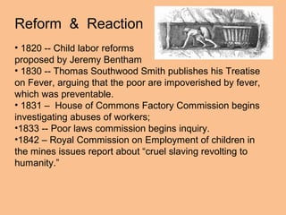 Reform & Reaction
• 1820 -- Child labor reforms
proposed by Jeremy Bentham
• 1830 -- Thomas Southwood Smith publishes his Treatise
on Fever, arguing that the poor are impoverished by fever,
which was preventable.
• 1831 – House of Commons Factory Commission begins
investigating abuses of workers;
•1833 -- Poor laws commission begins inquiry.
•1842 – Royal Commission on Employment of children in
the mines issues report about “cruel slaving revolting to
humanity.”
 