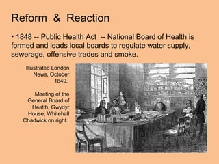Reform & Reaction
• 1848 -- Public Health Act -- National Board of Health is
formed and leads local boards to regulate water supply,
sewerage, offensive trades and smoke.
    Illustrated London
        News, October
                 1849.

       Meeting of the
    General Board of
      Health, Gwydyr
    House, Whitehall
   Chadwick on right.
 