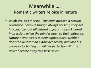 Meanwhile ….
     Romantic writers rejoice in nature
• Ralph Waldo Emerson: The stars awaken a certain
  reverence, because though always present, they are
  inaccessible; but all natural objects make a kindred
  impression, when the mind is open to their influence.
  Nature never wears a mean appearance. Neither
  does the wisest man extort her secret, and lose his
  curiosity by finding out all her perfection. Nature
  never became a toy to a wise spirit...
 