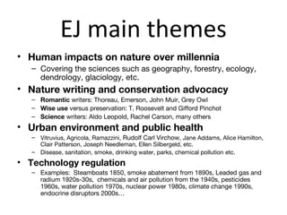 EJ main themes
• Human impacts on nature over millennia
   – Covering the sciences such as geography, forestry, ecology,
     dendrology, glaciology, etc.
• Nature writing and conservation advocacy
   – Romantic writers: Thoreau, Emerson, John Muir, Grey Owl
   – Wise use versus preservation: T. Roosevelt and Gifford Pinchot
   – Science writers: Aldo Leopold, Rachel Carson, many others
• Urban environment and public health
   – Vitruvius, Agricola, Ramazzini, Rudolf Carl Virchow, Jane Addams, Alice Hamilton,
     Clair Patterson, Joseph Needleman, Ellen Silbergeld, etc.
   – Disease, sanitation, smoke, drinking water, parks, chemical pollution etc.
• Technology regulation
   – Examples: Steamboats 1850, smoke abatement from 1890s, Leaded gas and
     radium 1920s-30s, chemicals and air pollution from the 1940s, pesticides
     1960s, water pollution 1970s, nuclear power 1980s, climate change 1990s,
     endocrine disruptors 2000s…
 