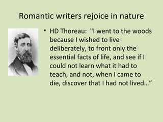 Romantic writers rejoice in nature
      • HD Thoreau: "I went to the woods
        because I wished to live
        deliberately, to front only the
        essential facts of life, and see if I
        could not learn what it had to
        teach, and not, when I came to
        die, discover that I had not lived…”
 
