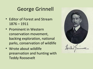 George Grinnell
• Editor of Forest and Stream
  1876 – 1911
• Prominent in Western
  conservation movement,
  backing exploration, national
  parks, conservation of wildlife
• Wrote about wildlife
  preservation and hunting with
  Teddy Roosevelt
 