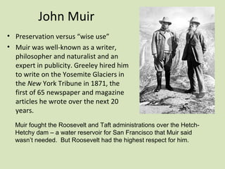 John Muir
• Preservation versus “wise use”
• Muir was well-known as a writer,
  philosopher and naturalist and an
  expert in publicity. Greeley hired him
  to write on the Yosemite Glaciers in
  the New York Tribune in 1871, the
  first of 65 newspaper and magazine
  articles he wrote over the next 20
  years.
  Muir fought the Roosevelt and Taft administrations over the Hetch-
  Hetchy dam – a water reservoir for San Francisco that Muir said
  wasn’t needed. But Roosevelt had the highest respect for him.
 