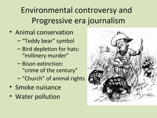 Environmental controversy and
      Progressive era journalism
• Animal conservation
  – “Teddy bear” symbol
  – Bird depletion for hats:
    “millinery murder”
  – Bison extinction:
    “crime of the century”
  – “Church” of animal rights
• Smoke nuisance
• Water pollution
 