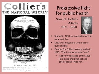 Progressive fight
     for public health
     Samuel Hopkins
             Adams
        1871 - 1958

•   Started in 1891 as a reporter for the
    New York Sun
•   McClure's Magazine, wrote about
    public health
•   Famous for Collier's Weekly series in
    1905, "The Great American Fraud”
     – Led to the passage of the 1906
        Pure Food and Drug Act and
        1914 Federal Trade Act
 