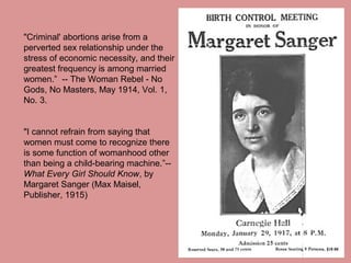 "Criminal' abortions arise from a
perverted sex relationship under the
stress of economic necessity, and their
greatest frequency is among married
women.” -- The Woman Rebel - No
Gods, No Masters, May 1914, Vol. 1,
No. 3.


"I cannot refrain from saying that
women must come to recognize there
is some function of womanhood other
than being a child-bearing machine.”--
What Every Girl Should Know, by
Margaret Sanger (Max Maisel,
Publisher, 1915)
 