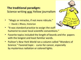 The traditional paradigm:
    Science writing was Yellow journalism

•    “Magic or miracles, if not mere ridicule.”
     – David J. Rhees, historian
• “It was standard practice to assign the staff
  humorist to cover local scientific conventions.”
• Favorite topics included the length of beards and the papers
  with the longest and least familiar words.
• Pulitzer’s New York World ran a column called “Wonders of
  Science.” Favored topic - cures for cancer, especially
  by mysterious radiation or colored lights.
 