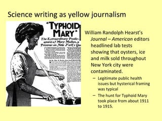 Science writing as yellow journalism

                       William Randolph Hearst’s
                         Journal – American editors
                         headlined lab tests
                         showing that oysters, ice
                         and milk sold throughout
                         New York city were
                         contaminated.
                          – Legitimate public health
                            issues but hysterical framing
                            was typical
                          – The hunt for Typhoid Mary
                            took place from about 1911
                            to 1915.
 