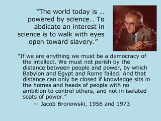 “The world today is …
    powered by science… To
      abdicate an interest in
science is to walk with eyes
    open toward slavery.”

“If we are anything we must be a democracy of
  the intellect. We must not perish by the
  distance between people and power, by which
  Babylon and Egypt and Rome failed. And that
  distance can only be closed if knowledge sits in
  the homes and heads of people with no
  ambition to control others, and not in isolated
  seats of power.”
      -- Jacob Bronowski, 1956 and 1973
 