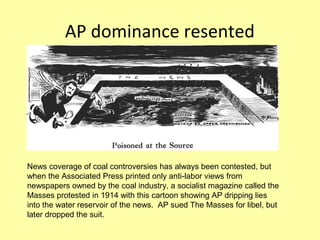 AP dominance resented




News coverage of coal controversies has always been contested, but
when the Associated Press printed only anti-labor views from
newspapers owned by the coal industry, a socialist magazine called the
Masses protested in 1914 with this cartoon showing AP dripping lies
into the water reservoir of the news. AP sued The Masses for libel, but
later dropped the suit.
 