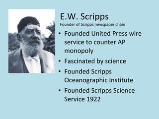 E.W. Scripps
Founder of Scripps newspaper chain

• Founded United Press wire
  service to counter AP
  monopoly
• Fascinated by science
• Founded Scripps
  Oceanographic Institute
• Founded Scripps Science
  Service 1922
 