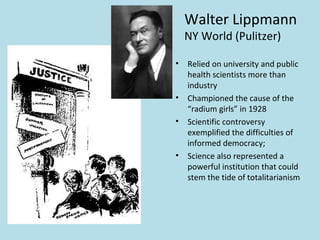 Walter Lippmann
    NY World (Pulitzer)

•   Relied on university and public
    health scientists more than
    industry
•   Championed the cause of the
    “radium girls” in 1928
•   Scientific controversy
    exemplified the difficulties of
    informed democracy;
•   Science also represented a
    powerful institution that could
    stem the tide of totalitarianism
 