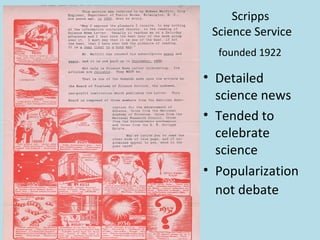 Scripps
 Science Service
  founded 1922

• Detailed
  science news
• Tended to
  celebrate
  science
• Popularization
  not debate
 
