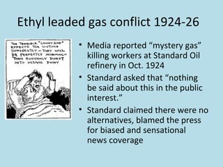 Ethyl leaded gas conflict 1924-26
           • Media reported “mystery gas”
             killing workers at Standard Oil
             refinery in Oct. 1924
           • Standard asked that “nothing
             be said about this in the public
             interest.”
           • Standard claimed there were no
             alternatives, blamed the press
             for biased and sensational
             news coverage
 