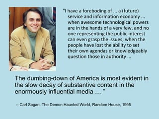 "I have a foreboding of ... a (future)
                          service and information economy ...
                          when awesome technological powers
                          are in the hands of a very few, and no
                          one representing the public interest
                          can even grasp the issues; when the
                          people have lost the ability to set
                          their own agendas or knowledgeably
                          question those in authority ...



The dumbing-down of America is most evident in
the slow decay of substantive content in the
enormously influential media … ”

-- Carl Sagan, The Demon Haunted World, Random House, 1995
 