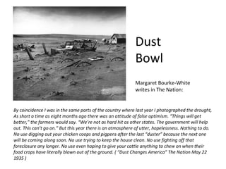 Dust
                                                            Bowl
                                                            Margaret Bourke-White
                                                            writes in The Nation:


By coincidence I was in the same parts of the country where last year I photographed the drought,
As short a time as eight months ago there was an attitude of false optimism. “Things will get
better,” the farmers would say. “We’re not as hard hit as other states. The government will help
out. This can’t go on.” But this year there is an atmosphere of utter, hopelessness. Nothing to do.
No use digging out your chicken coops and pigpens after the last “duster” because the next one
will be coming along soon. No use trying to keep the house clean. No use fighting off that
foreclosure any longer. No use even hoping to give your cattle anything to chew on when their
food crops have literally blown out of the ground. ( “Dust Changes America” The Nation May 22
1935 )
 
