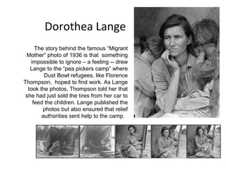 Dorothea Lange
     The story behind the famous “Migrant
 Mother” photo of 1936 is that something
   impossible to ignore – a feeling -- drew
   Lange to the “pea pickers camp” where
         Dust Bowl refugees, like Florence
Thompson, hoped to find work. As Lange
  took the photos, Thompson told her that
 she had just sold the tires from her car to
    feed the children. Lange published the
        photos but also ensured that relief
        authorities sent help to the camp.
 