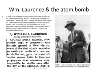 Wm. Laurence & the atom bomb
•   In 2004, journalists Amy Goodman and David Goodman called for
    the Pulitzer Board to strip William L. Laurence and The New York
    Times of the 1946 Pulitzer Prize. Laurence “had a front-page story in
    the Times disputing the notion that radiation sickness was killing
    people.” They concluded that "his faithful parroting of the
    government line was crucial in launching a half-century of silence
    about the deadly lingering effects of the bomb.” Others have
    disputed this assessment.




                                                                            William L. Laurence (left) and J. Robert Oppenheimer
                                                                            (right), talking at the Trinity Site in September 1945.
 