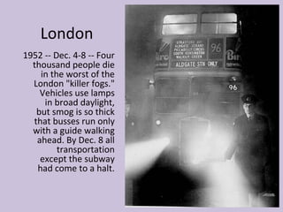 London
1952 -- Dec. 4-8 -- Four
  thousand people die
    in the worst of the
  London "killer fogs."
    Vehicles use lamps
     in broad daylight,
   but smog is so thick
  that busses run only
  with a guide walking
   ahead. By Dec. 8 all
         transportation
    except the subway
   had come to a halt.
 
