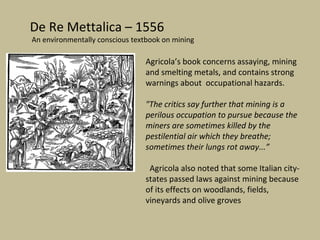 De Re Mettalica – 1556
An environmentally conscious textbook on mining

                                Agricola’s book concerns assaying, mining
                                and smelting metals, and contains strong
                                warnings about occupational hazards.

                                "The critics say further that mining is a
                                perilous occupation to pursue because the
                                miners are sometimes killed by the
                                pestilential air which they breathe;
                                sometimes their lungs rot away...”

                                 Agricola also noted that some Italian city-
                                states passed laws against mining because
                                of its effects on woodlands, fields,
                                vineyards and olive groves
 