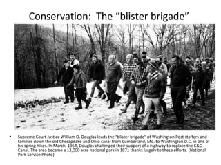 Conservation: The “blister brigade”




•   Supreme Court Justice William O. Douglas leads the "blister brigade" of Washington Post staffers and
    families down the old Chesapeake and Ohio canal from Cumberland, Md. to Washington D.C. in one of
    his spring hikes. In March, 1954, Douglas challenged their support of a highway to replace the C&O
    Canal. The area became a 12,000 acre national park in 1971 thanks largely to these efforts. (National
    Park Service Photo)
 