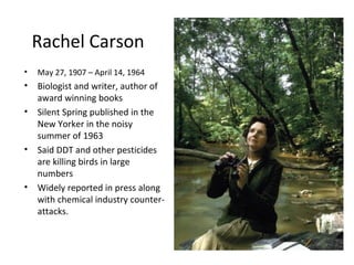 Rachel Carson
•   May 27, 1907 – April 14, 1964
•   Biologist and writer, author of
    award winning books
•   Silent Spring published in the
    New Yorker in the noisy
    summer of 1963
•   Said DDT and other pesticides
    are killing birds in large
    numbers
•   Widely reported in press along
    with chemical industry counter-
    attacks.
 