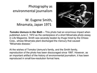Photography as
   environmental journalism

          W. Eugene Smith,
      Minamata, Japan 1971
Tomoko Uemura in Her Bath -- This photo had an enormous impact when
published June 2, 1972 as the centerpiece of a short Minamata photo essay
in Life Magazine. Smith was severely beaten by thugs hired by the Chisso
Corp., whose Minamata plant discharged the mercury that caused
“Minamata disease.”

At the wishes of Tomoko Uemura's family, and the Smith family,
reproduction of the photo has been discouraged since 1997. However, as
an important artifact of the history of environmental journalism, it has been
reproduced in small low-resolution format here.
 