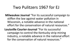 Two Pulitzers 1967 for EJ
 Milwaukee Journal “For its successful campaign to
  stiffen the law against water pollution in
  Wisconsin, a notable advance in the national
  effort for the conservation of natural resources.”
Louisville Courier-Journal “For its successful
  campaign to control the Kentucky strip mining
  industry, a notable advance in the national effort
  for the conservation of natural resources.”
 
