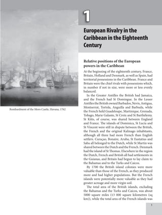1
EuropeanRivalryinthe
CaribbeanintheEighteenth
Century
Relative positions of the European
powers in the Caribbean
At the beginning of the eighteenth century, France,
Britain, Holland and Denmark, as well as Spain, had
territorial possessions in the Caribbean. France and
Britain were the chief rivals with possessions which,
in number if not in size, were more or less evenly
balanced.
In the Greater Antilles the British had Jamaica,
and the French had St Domingue. In the Lesser
AntillestheBritishownedBarbados,Nevis,Antigua,
Montserrat, Tortola, Anguilla and Barbuda, while
the French held Guadeloupe, Martinique, Grenada,
Tobago, Marie Galante, St Croix and St Barthélemy.
St Kitts, of course, was shared between England
and France. The islands of Dominica, St Lucia and
St Vincent were still in dispute between the British,
the French and the original Kalinago inhabitants,
although all three had more French than English
settlers. Curaçao, Bonaire, Aruba, St Eustatius and
Saba all belonged to the Dutch, while St Martin was
shared between the Dutch and the French. Denmark
had the island of St Thomas. Elsewhere in the region
the Dutch, French and British all had settlements in
the Guianas, and Britain had begun to lay claim to
the Bahamas and to the Turks and Caicos.
By 1700 the British island colonies were more
valuable than those of the French, as they produced
more and had higher populations. But the French
islands were potentially more valuable as they had
greater acreage and more virgin soil.
The total area of the British islands, excluding
the Bahamas and the Turks and Caicos, was about
5000 square miles (13 000 square kilometres (sq
km)), while the total area of the French islands was
Bombardment of the Moro Castle, Havana, 1762
 
