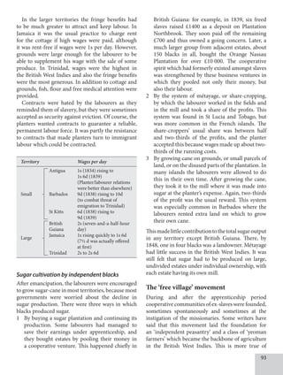 93
In the larger territories the fringe benefits had
to be much greater to attract and keep labour. In
Jamaica it was the usual practice to charge rent
for the cottage if high wages were paid, although
it was rent-free if wages were 1s per day. However,
grounds were large enough for the labourer to be
able to supplement his wage with the sale of some
produce. In Trinidad, wages were the highest in
the British West Indies and also the fringe benefits
were the most generous. In addition to cottage and
grounds, fish, flour and free medical attention were
provided.
Contracts were hated by the labourers as they
reminded them of slavery, but they were sometimes
accepted as security against eviction. Of course, the
planters wanted contracts to guarantee a reliable,
permanent labour force. It was partly the resistance
to contracts that made planters turn to immigrant
labour which could be contracted.
British Guiana: for example, in 1839, six freed
slaves raised £1400 as a deposit on Plantation
Northbrook. They soon paid off the remaining
£700 and thus owned a going concern. Later, a
much larger group from adjacent estates, about
150 blacks in all, bought the Orange Nassau
Plantation for over £10  000. The cooperative
spirit which had formerly existed amongst slaves
was strengthened by these business ventures in
which they pooled not only their money, but
also their labour.
2 By the system of métayage, or share-cropping,
by which the labourer worked in the fields and
in the mill and took a share of the profits. This
system was found in St Lucia and Tobago, but
was more common in the French islands. The
share-croppers’ usual share was between half
and two-thirds of the profits, and the planter
accepted this because wages made up about two-
thirds of the running costs.
3 By growing cane on grounds, or small parcels of
land, or on the disused parts of the plantation. In
many islands the labourers were allowed to do
this in their own time. After growing the cane,
they took it to the mill where it was made into
sugar at the planter’s expense. Again, two-thirds
of the profit was the usual reward. This system
was especially common in Barbados where the
labourers rented extra land on which to grow
their own cane.
Thismadelittlecontributiontothetotalsugaroutput
in any territory except British Guiana. There, by
1848, one in four blacks was a landowner. Métayage
had little success in the British West Indies. It was
still felt that sugar had to be produced on large,
undivided estates under individual ownership, with
each estate having its own mill.
The ‘free village’ movement
During and after the apprenticeship period
cooperative communities of ex-slaves were founded,
sometimes spontaneously and sometimes at the
instigation of the missionaries. Some writers have
said that this movement laid the foundation for
an ‘independent peasantry’ and a class of ‘yeoman
farmers’ which became the backbone of agriculture
in the British West Indies. This is more true of
Sugar cultivation by independent blacks
After emancipation, the labourers were encouraged
to grow sugar-cane in most territories, because most
governments were worried about the decline in
sugar production. There were three ways in which
blacks produced sugar.
1 By buying a sugar plantation and continuing its
production. Some labourers had managed to
save their earnings under apprenticeship, and
they bought estates by pooling their money in
a cooperative venture. This happened chiefly in
Territory Wages per day
Antigua 1s (1834) rising to
		 1s 6d (1839)
		 (Planter/labourer relations
		 were better than elsewhere)
Small Barbados 9d (1838) rising to 10d
		 (to combat threat of
		 emigration to Trinidad)
St Kitts 6d (1838) rising to
		 9d (1839)
British 2s (seven-and-a-half-hour
Guiana day)
Large
Jamaica 1s rising quickly to 1s 6d
		 (7½ d was actually offered
		 at first)
Trinidad 2s to 2s 6d
 
