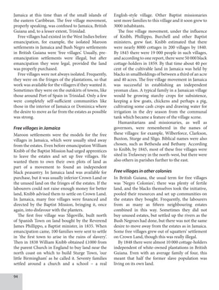 94
Jamaica at this time than of the small islands of
the eastern Caribbean. The free village movement,
properly speaking, was confined to Jamaica, British
Guiana and, to a lesser extent, Trinidad.
Free villages had existed in the West Indies before
emancipation, for example, the isolated Maroon
settlements in Jamaica and Bush Negro settlements
in British Guiana were ‘free villages’. Usually, pre-
emancipation settlements were illegal, but after
emancipation they were legal, provided the land
was properly purchased.
Free villages were not always isolated. Frequently,
they were on the fringes of the plantations, so that
work was available for the villagers if they wanted it.
Sometimes they were on the outskirts of towns, like
those around Port of Spain in Trinidad. Only a few
were completely self-sufficient communities like
those in the interior of Jamaica or Dominica where
the desire to move as far from the estates as possible
was strong.
Free villages in Jamaica
Maroon settlements were the models for the free
villages in Jamaica, which were usually sited away
from the estates. Even before emancipation William
Knibb of the Baptist Mission had urged apprentices
to leave the estates and set up free villages. He
wanted them to own their own plots of land as
part of a movement to found an independent
black peasantry. In Jamaica land was available for
purchase, but it was usually inferior Crown Land or
the unused land on the fringes of the estates. If the
labourers could not raise enough money for better
land, Knibb advised them to settle on Crown Land.
In Jamaica, many free villages were financed and
directed by the Baptist Mission, bringing it, once
again, into disfavour with the planters.
The first free village was Sligoville, built north
of Spanish Town on land bought by the Reverend
James Phillippo, a Baptist minister, in 1835. When
emancipation came, 100 families were sent to settle
in ‘the first town to arise in the ruins of slavery’.
Then in 1838 William Knibb obtained £1000 from
the parent Church in England to buy land near the
north coast on which to build Sturge Town, ‘our
little Birmingham’ as he called it. Seventy families
settled around a church and a school – a real
English-style village. Other Baptist missionaries
sent more families to this village and it soon grew to
3000 inhabitants.
The free village movement, under the influence
of Knibb, Phillippo, Burchell and other Baptist
ministers, grew fast. Knibb estimated that there
were nearly 8000 cottages in 200 villages by 1840.
By 1845 there were 19 000 people in such villages,
and according to one report, there were 50 000 black
cottage-holders in 1859. By that time about 40 per
cent of the cultivable land in Jamaica was held by
blacks in smallholdings of between a third of an acre
and 40 acres. The free village movement in Jamaica
was successful in establishing an independent
yeoman class. A typical family in a Jamaican village
would be growing starchy crops for subsistence,
keeping a few goats, chickens and perhaps a pig,
cultivating some cash crops and drawing water for
irrigation in the dry season from the communal
tank which became a feature of the village scene.
Humanitarians and missionaries, as well as
governors, were remembered in the names of
these villages: for example, Wilberforce, Clarkson,
Buxton, Sturge and Sligo. Biblical names were also
chosen, such as Bethesda and Bethany. According
to Knibb, by 1845, most of these free villages were
sited in Trelawney in the north-west, but there were
also others in parishes further to the east.
Free villages in other colonies
In British Guiana, the usual term for free villages
was ‘Negro Colonies’; there was plenty of fertile
land, and the blacks themselves took the initiative,
pooled their resources and set up communities on
the estates they bought. Frequently, the labourers
from as many as fifteen neighbouring estates
combined in this way. Sometimes they did not
buy unused estates, but settled up the rivers as the
Bush Negroes had done, but there was not the same
desire to move away from the estates as in Jamaica.
Some free villages grew out of squatters’ settlement
on Crown Land, though this was really illegal.
By 1848 there were almost 10 000 cottage-holders
independent of white-owned plantations in British
Guiana. Even with an average family of four, this
meant that half the former slave population was
living on its own land.
 