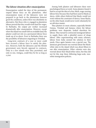 96
The labour situation after emancipation
Emancipation ended the days of the permanent,
unpaid labour force on the plantations. After
emancipation many of the labourers were not
prepared to go back to the plantations, however
good the conditions, unless there was absolutely no
alternative. But those who re-engaged as plantation
labour proved that they would work hard for wages.
In Barbados, the output per worker increased
dramatically after emancipation. However, except
when the island was small with no available land, the
planter could not rely on a permanent labour force
made up of ex-slaves. Even in Barbados there was
the possibility of labourers migrating to Trinidad.
Long-term contracts of a year or more could
have secured a labour force to satisfy the plan-
ters. However, both the labourers and the British
government were fiercely opposed to contracts.
Only in a few islands were they permitted, and
only in one, Antigua, could they be for as long as
a year.
Among both planters and labourers there were
psychological forces at work. Some planters found it
hard to accept the idea of a free, black, wage-earning
labour force because they had been used to blacks as
slaves, while others believed that blacks would not
work without the constraint of slavery. Some blacks,
on the other hand, would never work voluntarily for
an old slave master.
Thus planters in most colonies, especially British
Guiana, Trinidad and Jamaica where the labour
problems were desperate, looked elsewhere for
labour. They turned to contracted immigrant labour
to supply them with a plentiful source of cheap
labour. After experimenting with many schemes,
labour from India seemed the solution to their
needs. Once again Jamaica was a special case. The
Jamaican government was worried about the black/
white ratio in the island which was about fifteen to
one after emancipation. Other colonies were also
worried about their black/white ratios, but they did
not let this stop them following large-scale, non-
white immigration policies.
 