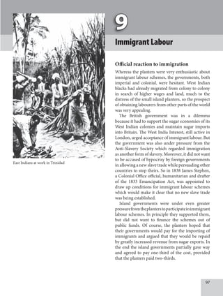 97
ImmigrantLabour
Oﬃcial reaction to immigration
Whereas the planters were very enthusiastic about
immigrant labour schemes, the governments, both
imperial and colonial, were hesitant. West Indian
blacks had already migrated from colony to colony
in search of higher wages and land, much to the
distress of the small island planters, so the prospect
of obtaining labourers from other parts of the world
was very appealing.
The British government was in a dilemma
because it had to support the sugar economies of its
West Indian colonies and maintain sugar imports
into Britain. The West India Interest, still active in
London, urged acceptance of immigrant labour. But
the government was also under pressure from the
Anti-Slavery Society which regarded immigration
as another form of slavery. Moreover, it did not want
to be accused of hypocrisy by foreign governments
in allowing a new slave trade while persuading other
countries to stop theirs. So in 1838 James Stephen,
a Colonial Office official, humanitarian and drafter
of the 1833 Emancipation Act, was appointed to
draw up conditions for immigrant labour schemes
which would make it clear that no new slave trade
was being established.
Island governments were under even greater
pressurefromtheplanterstoparticipateinimmigrant
labour schemes. In principle they supported them,
but did not want to finance the schemes out of
public funds. Of course, the planters hoped that
their governments would pay for the importing of
immigrants and argued that they would be repaid
by greatly increased revenue from sugar exports. In
the end the island governments partially gave way
and agreed to pay one-third of the cost, provided
that the planters paid two-thirds.
East Indians at work in Trinidad
 