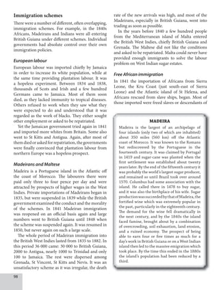 98
Immigration schemes
There were a number of different, often overlapping,
immigration schemes. For example, in the 1840s
Africans, Madeirans and Indians were all entering
British Guiana under different schemes. Individual
governments had absolute control over their own
immigration policies.
European labour
European labour was imported chiefly by Jamaica
in order to increase its white population, while at
the same time providing plantation labour. It was
a hopeless experiment. Between 1834 and 1838,
thousands of Scots and Irish and a few hundred
Germans came to Jamaica. Most of them soon
died, as they lacked immunity to tropical diseases.
Others refused to work when they saw what they
were expected to do and understood that it was
regarded as the work of blacks. They either sought
other employment or asked to be repatriated.
Yet the Jamaican government tried again in 1841
and imported more whites from Britain. Some also
went to St Kitts and Antigua. Again, after most of
themdiedoraskedforrepatriation,thegovernments
were finally convinced that plantation labour from
northern Europe was a hopeless prospect.
Madeirans and Maltese
Madeira is a Portuguese island in the Atlantic off
the coast of Morocco. The labourers there were
paid only three to four pence per day and were
attracted by prospects of higher wages in the West
Indies. Private importations of Madeirans began in
1835, but were suspended in 1839 while the British
government examined the conduct and the morality
of the schemes. In 1841 Madeiran immigration
was reopened on an official basis again and large
numbers went to British Guiana until 1848 when
the scheme was suspended again. It was resumed in
1850, but never again on such a large scale.
The whole period of Madeiran immigration into
the British West Indies lasted from 1835 to 1882. In
this period 36 000 came: 30 000 to British Guiana,
2000 to Antigua, nearly 1000 to Trinidad and only
100 to Jamaica. The rest were dispersed among
Grenada, St Vincent, St Kitts and Nevis. It was an
unsatisfactory scheme as it was irregular, the death
rate of the new arrivals was high, and most of the
Madeirans, especially in British Guiana, went into
trading as soon as possible.
In the years before 1840 a few hundred people
from the Mediterranean island of Malta entered
the British West Indies, chiefly British Guiana and
Grenada. The Maltese did not like the conditions
and asked to be repatriated. Malta could never have
provided enough immigrants to solve the labour
problem on West Indian sugar estates.
Free African immigration
In 1841 the importation of Africans from Sierra
Leone, the Kru Coast (just south-east of Sierra
Leone) and the Atlantic island of St Helena, and
Africans rescued from slave ships, began. Most of
those imported were freed slaves or descendants of
MADEIRA
Madeira is the largest of an archipelago of
four islands (only two of which are inhabited)
about 350 miles (560 km) off the Atlantic
coast of Morocco. It was known to the Romans
but rediscovered by the Portuguese in the
fourteenth century. It was claimed by Portugal
in 1419 and sugar-cane was planted when the
first settlement was established about twenty
years later. By the end of the fifteenth century it
was probably the world’s largest sugar producer,
and remained so until Brazil took over around
1570. Columbus had some association with the
island. He called there in 1478 to buy sugar,
and it was also the birthplace of his wife. Sugar
productionwassucceededbythatofMadeira,the
fortified wine which was extremely popular in
the past, particularly in the eighteenth century.
The demand for the wine fell dramatically in
the next century, and by the 1840s the island
faced famine, brought about by a combination
of overcrowding, soil exhaustion, land erosion,
and a ruined economy. The prospect of being
able to earn four or five times as much for a
day’s work in British Guiana or on a West Indian
island then led to the massive emigration which
took place. By the time this ended in the 1880s
the island’s population had been reduced by a
third.
 