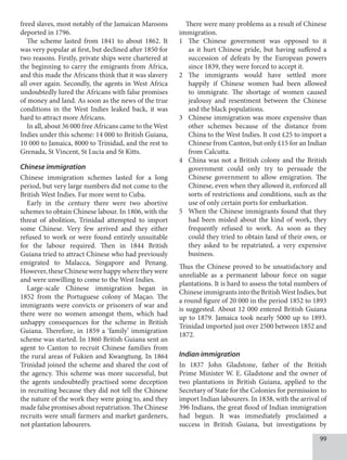 99
freed slaves, most notably of the Jamaican Maroons
deported in 1796.
The scheme lasted from 1841 to about 1862. It
was very popular at first, but declined after 1850 for
two reasons. Firstly, private ships were chartered at
the beginning to carry the emigrants from Africa,
and this made the Africans think that it was slavery
all over again. Secondly, the agents in West Africa
undoubtedly lured the Africans with false promises
of money and land. As soon as the news of the true
conditions in the West Indies leaked back, it was
hard to attract more Africans.
In all, about 36 000 free Africans came to the West
Indies under this scheme: 14 000 to British Guiana,
10 000 to Jamaica, 8000 to Trinidad, and the rest to
Grenada, St Vincent, St Lucia and St Kitts.
Chinese immigration
Chinese immigration schemes lasted for a long
period, but very large numbers did not come to the
British West Indies. Far more went to Cuba.
Early in the century there were two abortive
schemes to obtain Chinese labour. In 1806, with the
threat of abolition, Trinidad attempted to import
some Chinese. Very few arrived and they either
refused to work or were found entirely unsuitable
for the labour required. Then in 1844 British
Guiana tried to attract Chinese who had previously
emigrated to Malacca, Singapore and Penang.
However, these Chinese were happy where they were
and were unwilling to come to the West Indies.
Large-scale Chinese immigration began in
1852 from the Portuguese colony of Maçao. The
immigrants were convicts or prisoners of war and
there were no women amongst them, which had
unhappy consequences for the scheme in British
Guiana. Therefore, in 1859 a ‘family’ immigration
scheme was started. In 1860 British Guiana sent an
agent to Canton to recruit Chinese families from
the rural areas of Fukien and Kwangtung. In 1864
Trinidad joined the scheme and shared the cost of
the agency. This scheme was more successful, but
the agents undoubtedly practised some deception
in recruiting because they did not tell the Chinese
the nature of the work they were going to, and they
made false promises about repatriation. The Chinese
recruits were small farmers and market gardeners,
not plantation labourers.
There were many problems as a result of Chinese
immigration.
1 The Chinese government was opposed to it
as it hurt Chinese pride, but having suffered a
succession of defeats by the European powers
since 1839, they were forced to accept it.
2 The immigrants would have settled more
happily if Chinese women had been allowed
to immigrate. The shortage of women caused
jealousy and resentment between the Chinese
and the black populations.
3 Chinese immigration was more expensive than
other schemes because of the distance from
China to the West Indies. It cost £25 to import a
Chinese from Canton, but only £15 for an Indian
from Calcutta.
4 China was not a British colony and the British
government could only try to persuade the
Chinese government to allow emigration. The
Chinese, even when they allowed it, enforced all
sorts of restrictions and conditions, such as the
use of only certain ports for embarkation.
5 When the Chinese immigrants found that they
had been misled about the kind of work, they
frequently refused to work. As soon as they
could they tried to obtain land of their own, or
they asked to be repatriated, a very expensive
business.
Thus the Chinese proved to be unsatisfactory and
unreliable as a permanent labour force on sugar
plantations. It is hard to assess the total numbers of
Chinese immigrants into the British West Indies, but
a round figure of 20 000 in the period 1852 to 1893
is suggested. About 12 000 entered British Guiana
up to 1879. Jamaica took nearly 5000 up to 1893.
Trinidad imported just over 2500 between 1852 and
1872.
Indian immigration
In 1837 John Gladstone, father of the British
Prime Minister W. E. Gladstone and the owner of
two plantations in British Guiana, applied to the
Secretary of State for the Colonies for permission to
import Indian labourers. In 1838, with the arrival of
396 Indians, the great flood of Indian immigration
had begun. It was immediately proclaimed a
success in British Guiana, but investigations by
 